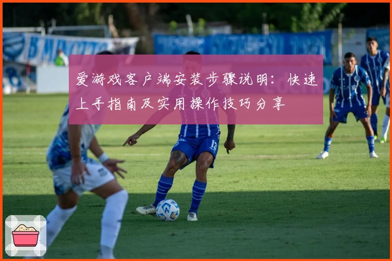爱游戏客户端安装步骤说明：快速上手指南及实用操作技巧分享