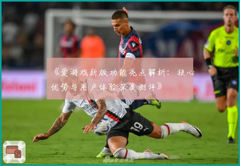 《爱游戏新版功能亮点解析：核心优势与用户体验深度测评》
