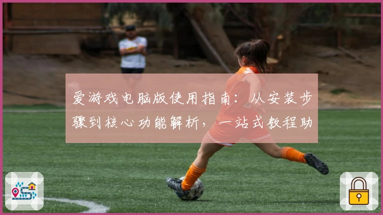 爱游戏电脑版使用指南：从安装步骤到核心功能解析，一站式教程助力畅享游戏乐趣