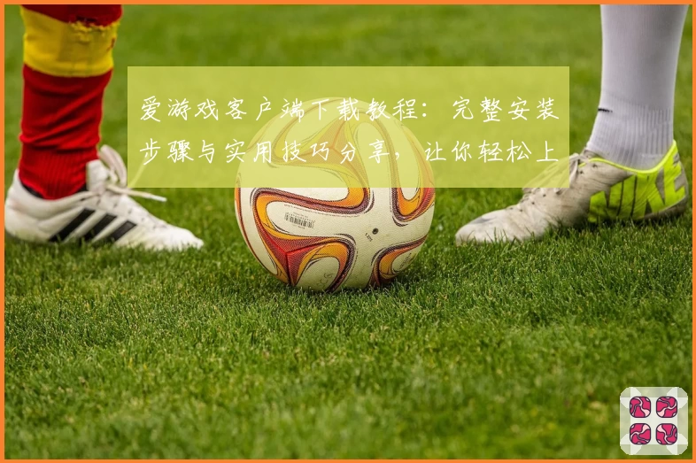 爱游戏客户端下载教程：完整安装步骤与实用技巧分享，让你轻松上手全面体验