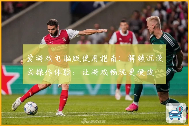 爱游戏电脑版使用指南：解锁沉浸式操作体验，让游戏畅玩更便捷