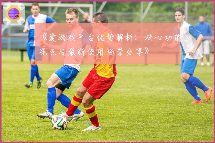 《爱游戏平台优势解析：核心功能亮点与最新使用场景分享》