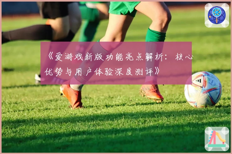 《爱游戏新版功能亮点解析：核心优势与用户体验深度测评》